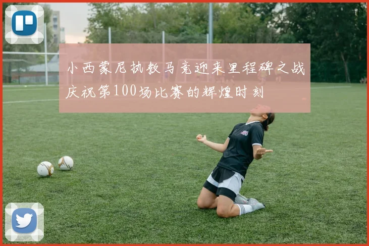 小西蒙尼执教马竞迎来里程碑之战庆祝第100场比赛的辉煌时刻