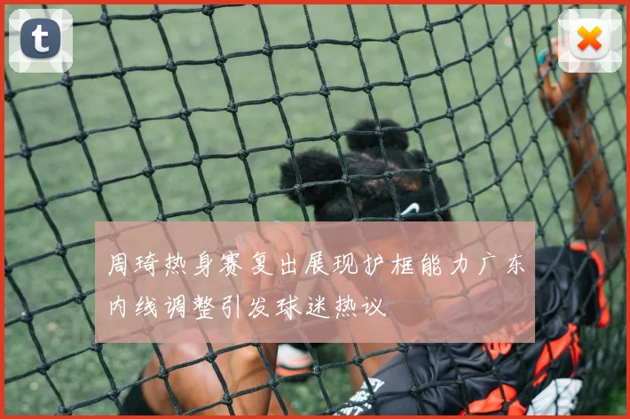 周琦热身赛复出展现护框能力广东内线调整引发球迷热议